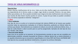 TIPOS DE VIRUS INFORMÁTICO (I)
Tipos de Virus
Existen diversas clasificaciones de los virus. Cada una de ellas clasifica según una característica, ya
sea dependiendo de la técnica usada, su origen, lugar donde se esconde, ficheros a los que ataca,
daños que produce, etc. No se puede considerar que ninguna de estas clasificaciones sea errónea, ya
que muchas de ellas tienen muchos puntos en común. A pesar de que todos se pueden considerar
virus, los hemos separado en distintas “categorías”:
1. Virus
• Virus residentes
Este tipo de virus se oculta en la memoria principal del sistema (RAM) de tal manera que pueden
controlar todas las operaciones realizadas en el Sistema Operativo, pudiendo así infectar todos los
archivos que deseen. Normalmente sus creadores le indican una serie de condiciones (fecha, hora,…)
bajo las cuales llevará a cabo la acción para la cual fue programado. Ejemplos de este tipo de virus
son: Randex, CMJ, Meve.
• Virus de acción directa
Estos virus no se ocultan en la memoria. Su funcionamiento consiste en que una vez cumplida una
determinada condición, actuarán buscando los ficheros a infectar dentro de su mismo directorio o
en aquellos directorios que se encuentren especificados en la línea PATH del fichero AUTOEXEC.BAT.
Este tipo de virus se puede desinfectar totalmente y recuperar los archivos infectados.
SJM Computación 4.0 26
 