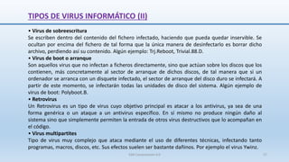 TIPOS DE VIRUS INFORMÁTICO (II)
• Virus de sobreescritura
Se escriben dentro del contenido del fichero infectado, haciendo que pueda quedar inservible. Se
ocultan por encima del fichero de tal forma que la única manera de desinfectarlo es borrar dicho
archivo, perdiendo así su contenido. Algún ejemplo: Trj.Reboot, Trivial.88.D.
• Virus de boot o arranque
Son aquellos virus que no infectan a ficheros directamente, sino que actúan sobre los discos que los
contienen, más concretamente al sector de arranque de dichos discos, de tal manera que si un
ordenador se arranca con un disquete infectado, el sector de arranque del disco duro se infectará. A
partir de este momento, se infectarán todas las unidades de disco del sistema. Algún ejemplo de
virus de boot: Polyboot.B.
• Retrovirus
Un Retrovirus es un tipo de virus cuyo objetivo principal es atacar a los antivirus, ya sea de una
forma genérica o un ataque a un antivirus específico. En sí mismo no produce ningún daño al
sistema sino que simplemente permiten la entrada de otros virus destructivos que lo acompañan en
el código.
• Virus multipartites
Tipo de virus muy complejo que ataca mediante el uso de diferentes técnicas, infectando tanto
programas, macros, discos, etc. Sus efectos suelen ser bastante dañinos. Por ejemplo el virus Ywinz.
SJM Computación 4.0 27
 