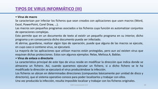 TIPOS DE VIRUS INFORMÁTICO (III)
• Virus de macro
Se caracterizan por infectar los ficheros que sean creados con aplicaciones que usen macros (Word,
Excel, PowerPoint, Corel Draw, …).
Las macros son pequeños programas asociados a los ficheros cuya función es automatizar conjuntos
de operaciones complejas.
Esto permite que en un documento de texto al existir un pequeño programa en su interior, dicho
programa y en consecuencia dicho documento pueda ser infectado.
Al abrirse, guardarse, realizar algún tipo de operación, puede que alguna de las macros se ejecute,
en cuyo caso si contiene virus, se ejecutará.
La mayoría de las aplicaciones que utilizan macros están protegidas, pero aun así existen virus que
esquivan dichas protecciones. Estos son algunos ejemplos: Relax, Melissa.A, Bablas.
• Virus de enlace o directorio
La característica principal de este tipo de virus reside en modificar la dirección que indica donde se
almacena un fichero. Así, cuando queramos ejecutar un fichero, si a dicho fichero se le ha
modificado la dirección se ejecutará el virus produciéndose la infección.
Los ficheros se ubican en determinadas direcciones (compuestas básicamente por unidad de disco y
directorio), que el sistema operativo conoce para poder localizarlos y trabajar con ellos.
Una vez producida la infección, resulta imposible localizar y trabajar con los ficheros originales.
SJM Computación 4.0 28
 