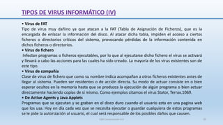 TIPOS DE VIRUS INFORMÁTICO (IV)
• Virus de FAT
Tipo de virus muy dañino ya que atacan a la FAT (Tabla de Asignación de Ficheros), que es la
encargada de enlazar la información del disco. Al atacar dicha tabla, impiden el acceso a ciertos
ficheros o directorios críticos del sistema, provocando pérdidas de la información contenida en
dichos ficheros o directorios.
• Virus de fichero
Infectan programas o ficheros ejecutables, por lo que al ejecutarse dicho fichero el virus se activará
y llevará a cabo las acciones para las cuales ha sido creado. La mayoría de los virus existentes son de
este tipo.
• Virus de compañía
Clase de virus de fichero que como su nombre indica acompañan a otros ficheros existentes antes de
llegar al sistema. Pueden ser residentes o de acción directa. Su modo de actuar consiste en o bien
esperar ocultos en la memoria hasta que se produzca la ejecución de algún programa o bien actuar
directamente haciendo copias de sí mismo. Como ejemplos citamos el virus Stator, Terrax.1069.
• De Active Agents y Java Applets
Programas que se ejecutan y se graban en el disco duro cuando el usuario esta en una pagina web
que los usa. Hoy en día cada vez que se necesita ejecutar o guardar cualquiera de estos programas
se le pide la autorización al usuario, el cual será responsable de los posibles daños que causen.
SJM Computación 4.0 29
 