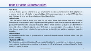TIPOS DE VIRUS INFORMÁTICO (V)
• De HTML
Son más eficaces que los anteriores ya que simplemente con acceder al contenido de la página web
el usuario puede ser infectado, ya que el código dañino se encuentra en el código HTML de dicha
web. Este tipo de virus son desarrollados en Visual Basic Script.
• Virus lentos
Como su nombre indica, estos virus infectan de forma lenta. Únicamente infectarán aquellos
archivos que el usuario hará ejecutar por el Sistema Operativo. Son virus muy difíciles de eliminar ya
que cuando se le muestra un aviso al usuario, éste no presta atención ya que en ese determinado
momento estaba realizando alguna acción de la cual ya esperaba algún aviso. A pesar de esto con
este tipo de virus sí son eficaces los demonios de protección que vigilarán cualquier creación,
borrado,…
• Virus voraces
Son altamente destructivos ya que se dedican a destruir completamente todos los datos a los que
pueden acceder.
• Sigilosos o Stealth
Son virus que poseen módulos de defensa muy sofisticados. Se encuentran en el sector de arranque
y su modo de funcionamiento consiste en engañar al S.O. a la hora de verificar el tamaño, fecha,
nombre,…, de los ficheros.
SJM Computación 4.0 30
 