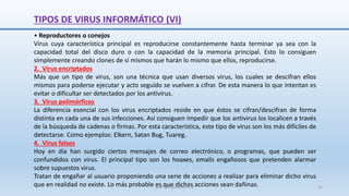 TIPOS DE VIRUS INFORMÁTICO (VI)
• Reproductores o conejos
Virus cuya característica principal es reproducirse constantemente hasta terminar ya sea con la
capacidad total del disco duro o con la capacidad de la memoria principal. Esto lo consiguen
simplemente creando clones de sí mismos que harán lo mismo que ellos, reproducirse.
2. Virus encriptados
Más que un tipo de virus, son una técnica que usan diversos virus, los cuales se descifran ellos
mismos para poderse ejecutar y acto seguido se vuelven a cifrar. De esta manera lo que intentan es
evitar o dificultar ser detectados por los antivirus.
3. Virus polimórficos
La diferencia esencial con los virus encriptados reside en que éstos se cifran/descifran de forma
distinta en cada una de sus infecciones. Así consiguen impedir que los antivirus los localicen a través
de la búsqueda de cadenas o firmas. Por esta característica, este tipo de virus son los más difíciles de
detectarse. Como ejemplos: Elkern, Satan Bug, Tuareg.
4. Virus falsos
Hoy en día han surgido ciertos mensajes de correo electrónico, o programas, que pueden ser
confundidos con virus. El principal tipo son los hoaxes, emails engañosos que pretenden alarmar
sobre supuestos virus.
Tratan de engañar al usuario proponiendo una serie de acciones a realizar para eliminar dicho virus
que en realidad no existe. Lo más probable es que dichas acciones sean dañinas.
SJM Computación 4.0 31
 