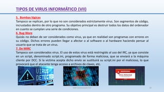 TIPOS DE VIRUS INFORMÁTICO (VII)
5. Bombas lógicas
Tampoco se replican, por lo que no son considerados estrictamente virus. Son segmentos de código,
incrustados dentro de otro programa. Su objetivo principal es destruir todos los datos del ordenador
en cuanto se cumplan una serie de condiciones.
6. Bug-Ware
Quizás no deban de ser considerados como virus, ya que en realidad son programas con errores en
su código. Dichos errores pueden llegar a afectar o al software o al hardware haciendo pensar al
usuario que se trata de un virus.
7. De MIRC
Tampoco son considerados virus. El uso de estos virus está restringido al uso del IRC, ya que consiste
en un script, denominado script.ini, programado de forma maliciosa, que se enviará a la máquina
cliente por DCC. Si la victima acepta dicho envío se sustituirá su script.ini por el malicioso, lo que
provocará que el atacante tenga acceso a archivos de claves, etc.
SJM Computación 4.0 32
 