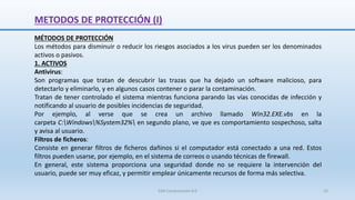 METODOS DE PROTECCIÓN (I)
MÉTODOS DE PROTECCIÓN
Los métodos para disminuir o reducir los riesgos asociados a los virus pueden ser los denominados
activos o pasivos.
1. ACTIVOS
Antivirus:
Son programas que tratan de descubrir las trazas que ha dejado un software malicioso, para
detectarlo y eliminarlo, y en algunos casos contener o parar la contaminación.
Tratan de tener controlado el sistema mientras funciona parando las vías conocidas de infección y
notificando al usuario de posibles incidencias de seguridad.
Por ejemplo, al verse que se crea un archivo llamado Win32.EXE.vbs en la
carpeta C:Windows%System32% en segundo plano, ve que es comportamiento sospechoso, salta
y avisa al usuario.
Filtros de ficheros:
Consiste en generar filtros de ficheros dañinos si el computador está conectado a una red. Estos
filtros pueden usarse, por ejemplo, en el sistema de correos o usando técnicas de firewall.
En general, este sistema proporciona una seguridad donde no se requiere la intervención del
usuario, puede ser muy eficaz, y permitir emplear únicamente recursos de forma más selectiva.
SJM Computación 4.0 33
 