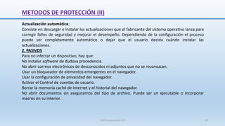 METODOS DE PROTECCIÓN (II)
Actualización automática:
Consiste en descargar e instalar las actualizaciones que el fabricante del sistema operativo lanza para
corregir fallos de seguridad y mejorar el desempeño. Dependiendo de la configuración el proceso
puede ser completamente automático o dejar que el usuario decida cuándo instalar las
actualizaciones.
2. PASIVOS
Para no infectar un dispositivo, hay que:
No instalar software de dudosa procedencia.
No abrir correos electrónicos de desconocidos ni adjuntos que no se reconozcan.
Usar un bloqueador de elementos emergentes en el navegador.
Usar la configuración de privacidad del navegador.
Activar el Control de cuentas de usuario.
Borrar la memoria caché de Internet y el historial del navegador.
No abrir documentos sin asegurarnos del tipo de archivo. Puede ser un ejecutable o incorporar
macros en su interior.
SJM Computación 4.0 34
 