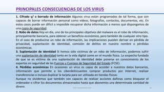 PRINCIPALES CONSECUENCIAS DE LOS VIRUS
1. Cifrado y/ o borrado de información Algunos virus están programados de tal forma, que son
capaces de borrar información personal como videos, fotografías, contactos, documentos, etc. En
estos casos puede ser difícil o imposible recuperar dicha información a menos que dispongamos de
una copia de seguridad.
2. Robo de datos Hoy en día, uno de los principales objetivos del malware es el robo de información,
principalmente bancaria, para obtener un beneficio económico, pero también de cualquier otro tipo.
En el caso de producirse un robo de información, las implicaciones pueden derivar en pérdida de
privacidad, suplantación de identidad, comisión de delitos en nuestro nombre o pérdidas
económicas.
3. Suplantación de identidad Si hemos sido víctimas de un robo de información, podemos sufrir
una suplantación de identidad tanto en la vida digital como en el mundo físico. La sospecha fundada
de que se es víctima de una suplantación de identidad debe ponerse en conocimiento de los
expertos en seguridad de las Fuerzas y Cuerpos de Seguridad del Estado (FCSE).
4. Pérdidas económicas En ocasiones un virus es capaz de acceder a nuestros datos bancarios,
información que permite a los ciberdelincuentes comprar productos por Internet, realizar
transferencias o incluso duplicar la tarjeta para ser utilizada en tiendas físicas.
Aunque no olvidemos que también son capaces de realizar acciones dañinas como bloquear el
ordenador o cifrar los documentos almacenados hasta que abonemos una determinada cantidad de
dinero. SJM Computación 4.0 35
 