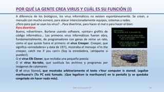 POR QUÉ LA GENTE CREA VIRUS Y CUÁL ES SU FUNCIÓN (I)
Para divertirse
Bueno, «divertirse». Burlarse usando software, «pintar» grafitis de
código informático… Los primeros virus informáticos fueron obra,
fundamentalmente, de programadores con ganas de reírse un rato,
como el que quizás fuera el primero: el virus Creeper. Creeper, que
significa «enredadera» y data de 1971, mostraba el mensaje «I’m the
creeper, catch me if you can!» (Soy la enredadera, ¡atrápame si
puedes!).
O el virus Elk Cloner, que recitaba una pequeña poesía:
O el virus Ika-tako, que sustituía los archivos y programas por
imágenes de calamares:
A diferencia de los biológicos, los virus informáticos no existen espontáneamente. Se crean, a
menudo con mucho esmero, para atacar intencionadamente equipos, sistemas y redes.
¿Pero para qué se usan los virus? …Para divertirse, para hacer el mal o para hacer el bien:
O el virus Stoned, que mostraba arbitrariamente el texto «Your computer is stoned. Legalize
marihuana!» (Tu PC está fumado. ¡Que legalicen la marihuana!) en la pantalla (y se quedaba
congelado sin hacer nada más).
SJM Computación 4.0 36
 