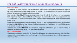 Para hacer el mal
Tristemente, no todos los virus son tan adorables. Hazle caso al mayordomo de Batman: algunas
personas simplemente desean ver el mundo en llamas, y los virus informáticos son una forma muy
efectiva de extender el caos por todos los rincones.
Es el caso del virus ILOVEYOU, que destruyó los archivos de más de 50 millones de internautas de
todo el planeta, impidió el encendido de los PC y copió las contraseñas de los usuarios para enviarlas
a sus creadores. En total, el valor de los daños que ocasionó ascendió a 9000 millones de dólares en
el año 2000.
Hasta esta cantidad palidece en comparación con los 37 000 millones de dólares en pérdidas que
provocó el virus Sobig.F, el cual detuvo el tráfico informático en Washington DC e impidió despegar
a Air Canada durante un tiempo.
También está el virus Mydoom, que causó tal congestión cibernética que se cree que llegó a
ralentizar el tráfico digital en un 10 % el día de su aparición.
Para... ¿hacer el bien?
Sí, existe una minúscula proporción de virus informáticos que son «buenos», como el virus Cruncher,
que comprime todos los archivos que infecta y, en teoría, trata de ayudar ahorrando un espacio en
disco muy valioso.
POR QUÉ LA GENTE CREA VIRUS Y CUÁL ES SU FUNCIÓN (II)
SJM Computación 4.0 37
 