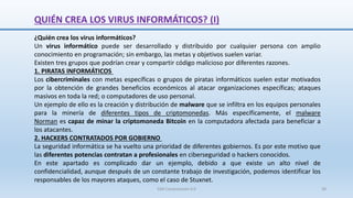 QUIÉN CREA LOS VIRUS INFORMÁTICOS? (I)
¿Quién crea los virus informáticos?
Un virus informático puede ser desarrollado y distribuido por cualquier persona con amplio
conocimiento en programación; sin embargo, las metas y objetivos suelen variar.
Existen tres grupos que podrían crear y compartir código malicioso por diferentes razones.
1. PIRATAS INFORMÁTICOS
Los cibercriminales con metas específicas o grupos de piratas informáticos suelen estar motivados
por la obtención de grandes beneficios económicos al atacar organizaciones específicas; ataques
masivos en toda la red; o computadores de uso personal.
Un ejemplo de ello es la creación y distribución de malware que se infiltra en los equipos personales
para la minería de diferentes tipos de criptomonedas. Más específicamente, el malware
Norman es capaz de minar la criptomoneda Bitcoin en la computadora afectada para beneficiar a
los atacantes.
2. HACKERS CONTRATADOS POR GOBIERNO
La seguridad informática se ha vuelto una prioridad de diferentes gobiernos. Es por este motivo que
las diferentes potencias contratan a profesionales en ciberseguridad o hackers conocidos.
En este apartado es complicado dar un ejemplo, debido a que existe un alto nivel de
confidencialidad, aunque después de un constante trabajo de investigación, podemos identificar los
responsables de los mayores ataques, como el caso de Stuxnet.
SJM Computación 4.0 39
 