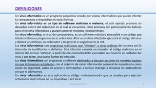 DEFINICIONES
Un virus informático es un programa perjudicial creado por piratas informáticos que puede infectar
tu computadora o dispositivo en varias formas.
Un virus informático es un tipo de software malicioso o malware, el cual ejecuta procesos no
deseados dentro del ordenador en el cual se encuentra. Estos procesos son potencialmente dañinos
para el sistema informático o pueden generar molestos inconvenientes.
Un virus informático, o virus de computadora, es un software malicioso ejecutable o un código que
infecta archivos y programas en su ordenador. Abrir un archivo infectado ejecutará el código del virus
y dañará sus archivos, su ordenador y en general su seguridad en la red.
Los virus informáticos son programas maliciosos que “infectan” a otros archivos del sistema con la
intención de modificarlos o dañarlos. Esta infección consiste en incrustar el código malicioso en el
interior del archivo “víctima”, a partir de ese momento dicho ejecutable se convierte en portador del
virus y por tanto, una nueva fuente de infección.
Los virus informáticos son programas o software destinados a ejecutar acciones en nuestros equipos
sin que lo hayamos autorizado, con el objetivo de robar información personal de importancia como
claves de seguridad, datos de acceso y contraseñas, o incluso manejar a distancia los ordenadores
sin que lo advirtamos.
Un virus informático es una aplicación o código malintencionado que se emplea para ejecutar
actividades destructivas en un dispositivo o red local.
SJM Computación 4.0 4
 