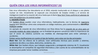 QUIÉN CREA LOS VIRUS INFORMÁTICOS? (II)
Este virus informático fue descubierto en el 2010, estando involucrado en el ataque a una planta
nuclear en Irán. Inicialmente se especuló una vinculación de Estados Unidos y el servicio de
inteligencia Israelí en la creación del virus hasta que el diario New York Times confirmó el sabotaje de
estos dos gobiernos a la central nuclear.
3. HACKERS ÉTICOS
Los hackers éticos pueden crear virus informáticos, habitualmente, con la técnica de ingeniería
inversa para identificar cómo esta compuesto un código malicioso, para contrarrestarlo o identificar
malware similar.
Un ejemplo de creación de virus informáticos con fines éticos fue la creación de un virus para un
conocido modelo de robot industrial, con la finalidad de generar conciencia sobre la importancia de
que el sector de robótica aumente sus medidas de ciberseguridad para evitar sabotajes y
accidentes.
Existen varias clasificaciones en cuanto al tipo de hackers, pero estas son las dos principales:
Black Hat: Son los villanos de la película. Usan sofisticadas técnicas para acceder a sistemas,
apoderarse de ellos y sus datos, destruirlos, venderlos, etc.
White Hat: Son hackers éticos, que trabajan asegurando y protegiendo sistemas de TI. Usualmente
se desempeñan en compañías de seguridad informática y dan cuenta de las vulnerabilidades de las
empresas para poder tomar medidas correctivas.
SJM Computación 4.0 40
 