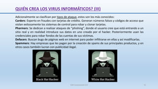Adicionalmente se clasifican por tipos de ataque, estos son los más conocidos:
Carders: Experto en fraudes con tarjetas de crédito. Generan números falsos y códigos de acceso que
violan exitosamente los sistemas de control para robar y clonar tarjetas.
Pharmers: Se dedican a realizar ataques de “phishing”, donde el usuario cree que está entrando a un
sitio real y en realidad introduce sus datos en uno creado por el hacker. Posteriormente usan las
credenciales para robar fondos de las cuentas de sus víctimas.
Defacers: Buscan bugs de páginas web en internet para poder infiltrarse en ellas y así modificarlas.
Spammers: Hay empresas que les pagan por la creación de spams de sus principales productos, y en
otros casos también lucran con publicidad ilegal.
SJM Computación 4.0 41
QUIÉN CREA LOS VIRUS INFORMÁTICOS? (III)
 
