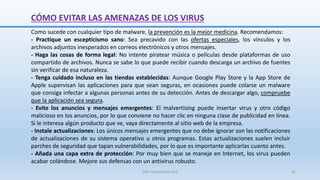 CÓMO EVITAR LAS AMENAZAS DE LOS VIRUS
Como sucede con cualquier tipo de malware, la prevención es la mejor medicina. Recomendamos:
- Practique un escepticismo sano: Sea precavido con las ofertas especiales, los vínculos y los
archivos adjuntos inesperados en correos electrónicos y otros mensajes.
- Haga las cosas de forma legal: No intente piratear música o películas desde plataformas de uso
compartido de archivos. Nunca se sabe lo que puede recibir cuando descarga un archivo de fuentes
sin verificar de esa naturaleza.
- Tenga cuidado incluso en las tiendas establecidas: Aunque Google Play Store y la App Store de
Apple supervisan las aplicaciones para que sean seguras, en ocasiones puede colarse un malware
que consiga infectar a algunas personas antes de su detección. Antes de descargar algo, compruebe
que la aplicación sea segura.
- Evite los anuncios y mensajes emergentes: El malvertising puede insertar virus y otro código
malicioso en los anuncios, por lo que conviene no hacer clic en ninguna clase de publicidad en línea.
Si le interesa algún producto que ve, vaya directamente al sitio web de la empresa.
- Instale actualizaciones: Los únicos mensajes emergentes que no debe ignorar son las notificaciones
de actualizaciones de su sistema operativo u otros programas. Estas actualizaciones suelen incluir
parches de seguridad que tapan vulnerabilidades, por lo que es importante aplicarlas cuanto antes.
- Añada una capa extra de protección: Por muy bien que se maneje en Internet, los virus pueden
acabar colándose. Mejore sus defensas con un antivirus robusto.
SJM Computación 4.0 42
 
