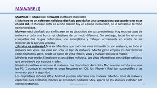 MALWARE (I)
MALWARE = MALicioso softWARE (software malicioso)
El Malware es un software malicioso diseñado para dañar una computadora que puede o no estar
en una red. El Malware entra en acción cuando hay un equipo involucrado, de lo contario el termino
no tiene validez.
Malware está diseñado para infiltrarse en su dispositivo sin su conocimiento. Hay muchos tipos de
malware y cada uno busca sus objetivos de un modo diferente. Sin embargo, todas las variantes
comparten dos rasgos definitorios: son subrepticios y trabajan activamente en contra de los
intereses de la persona atacada.
¿Un virus es malware? Sí y no. Mientras que todos los virus informáticos son malware, no todo el
malware son virus. Los virus son solo un tipo de malware. Mucha gente emplea los dos términos
como sinónimos, pero, desde un punto de vista técnico, virus y malware no son lo mismo.
Mírelo de este modo: El malware es un código malicioso. Los virus informáticos son código malicioso
que se extiende por equipos y redes.
Ningún dispositivo es inmune al malware. Los dispositivos Android y Mac pueden sufrirlo igual que
los PC. Y, aunque el malware es poco frecuente en iOS, los iPhone y iPad son susceptibles a las
amenazas para la seguridad.
Los dispositivos móviles iOS y Android pueden infectarse con malware. Muchos tipos de malware
específico para teléfonos móviles se extienden mediante SMS, aparte de los ataques estándar por
correo electrónico. SJM Computación 4.0 44
 
