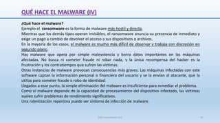 QUÉ HACE EL MALWARE (IV)
¿Qué hace el malware?
Ejemplo el ransomware es la forma de malware más hostil y directa.
Mientras que los demás tipos operan invisibles, el ransomware anuncia su presencia de inmediato y
exige un pago a cambio de devolver el acceso a sus dispositivos o archivos.
En la mayoría de los casos, el malware es mucho más difícil de observar y trabaja con discreción en
segundo plano.
Hay malware que opera por simple malevolencia y borra datos importantes en las máquinas
afectadas. No busca ni cometer fraude ni robar nada, y la única recompensa del hacker es la
frustración y los contratiempos que sufren las víctimas.
Otras instancias de malware provocan consecuencias más graves. Las máquinas infectadas con este
software captan la información personal o financiera del usuario y se la envían al atacante, que la
utiliza para cometer fraude o robo de identidad.
Llegados a este punto, la simple eliminación del malware es insuficiente para remediar el problema.
Como el malware depende de la capacidad de procesamiento del dispositivo infectado, las víctimas
suelen sufrir problemas de rendimiento significativos.
Una ralentización repentina puede ser síntoma de infección de malware.
SJM Computación 4.0 47
 
