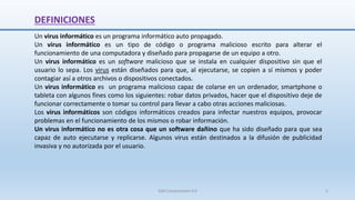 DEFINICIONES
Un virus informático es un programa informático auto propagado.
Un virus informático es un tipo de código o programa malicioso escrito para alterar el
funcionamiento de una computadora y diseñado para propagarse de un equipo a otro.
Un virus informático es un software malicioso que se instala en cualquier dispositivo sin que el
usuario lo sepa. Los virus están diseñados para que, al ejecutarse, se copien a sí mismos y poder
contagiar así a otros archivos o dispositivos conectados.
Un virus informático es un programa malicioso capaz de colarse en un ordenador, smartphone o
tableta con algunos fines como los siguientes: robar datos privados, hacer que el dispositivo deje de
funcionar correctamente o tomar su control para llevar a cabo otras acciones maliciosas.
Los virus informáticos son códigos informáticos creados para infectar nuestros equipos, provocar
problemas en el funcionamiento de los mismos o robar información.
Un virus informático no es otra cosa que un software dañino que ha sido diseñado para que sea
capaz de auto ejecutarse y replicarse. Algunos virus están destinados a la difusión de publicidad
invasiva y no autorizada por el usuario.
SJM Computación 4.0 5
 