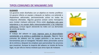 TIPOS COMUNES DE MALWARE (VII)
GUSANOS
Los gusanos están diseñados con un objetivo en mente: proliferar.
Un gusano infecta un equipo y después se replica y se extiende a
dispositivos adicionales, permaneciendo activo en todas las
máquinas afectadas. Algunos gusanos actúan como mensajeros
para instalar malware adicional. Otros están diseñados solo para
extenderse y no causan daño intencionadamente a las máquinas
anfitrionas, aunque siguen atestando las redes con sus demandas
de ancho de banda.
ADWARE
El trabajo del adware es crear ingresos para el desarrollador
sometiendo a la víctima a publicidad no deseada. Algunos tipos
comunes de adware son los juegos gratuitos y las barras de
herramientas para el navegador. Recaban datos personales acerca
de la víctima y después los emplean para personalizar los anuncios
que muestran. Aunque la mayoría del adware se instala de forma
legal, no por ello es menos molesto que otros tipos de malware.
SJM Computación 4.0 50
 