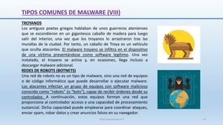 TIPOS COMUNES DE MALWARE (VIII)
TROYANOS
Los antiguos poetas griegos hablaban de unos guerreros atenienses
que se escondieron en un gigantesco caballo de madera para luego
salir del interior, una vez que los troyanos lo arrastraron tras las
murallas de la ciudad. Por tanto, un caballo de Troya es un vehículo
que oculta atacantes. El malware troyano se infiltra en el dispositivo
de una víctima presentándose como software legítimo. Una vez
instalado, el troyano se activa y, en ocasiones, llega incluso a
descargar malware adicional.
REDES DE ROBOTS (BOTNETS)
Una red de robots no es un tipo de malware, sino una red de equipos
o de código informático que puede desarrollar o ejecutar malware.
Los atacantes infectan un grupo de equipos con software malicioso
conocido como “robots” (o “bots”), capaz de recibir órdenes desde su
controlador. A continuación, estos equipos forman una red que
proporciona al controlador acceso a una capacidad de procesamiento
sustancial. Dicha capacidad puede emplearse para coordinar ataques,
enviar spam, robar datos y crear anuncios falsos en su navegador.
SJM Computación 4.0 51
 
