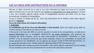 LOS 10 VIRUS MÁS DESTRUCTIVOS DE LA HISTORIA
Muchos en algún momento de su vida se han visto infectados por algún virus que les ha causado
alguna molestia leve, la cual sólo requiere que limpien su computadora con algún antivirus y no pasó
a más. Pero también algunos habrán tenido la desagradable sorpresa que dicho virus les haya
arruinado por completo su computadora.
Te voy a mostrar el listado de los 10 virus más destructivos de la historia, entre estos algunos
gusanos y troyanos.
Virus más destructivos de la historia informática:
1. ILOVEYOU
Es considerado uno de los virus más difundidos a nivel mundial. Dicho virus logró causar daño en
muchos sistemas informáticos en todo el mundo.
El día jueves 4 de mayo del 2000 una alarma sacudió al mundo de las computadoras, se trató de un
gusano informático que se propagaba rápidamente vía correo electrónico. Esta amenaza fue
conocida por varios nombres, entre los más mencionados se encuentran: “ILOVEYOU” y “LOVE
LETTER” y fue la causante incluso de que varias empresas cesaran sus actividades. El asunto del
correo electrónico era “ILOVEYOU”, con un adjunto de nombre "LOVE-LETTER-FOR-YOU.TXT.vbs". En
el cuerpo del mensaje se leía: "kindly check the attached LOVELETTER coming from me".
Resultó tentador para muchas personas el proceder a abrir dicho adjunto suponiendo que se trataba
de una verdadera carta de amor proveniente de una dirección electrónica conocida.
SJM Computación 4.0 54
 