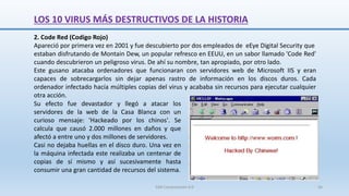2. Code Red (Codigo Rojo)
Apareció por primera vez en 2001 y fue descubierto por dos empleados de eEye Digital Security que
estaban disfrutando de Montain Dew, un popular refresco en EEUU, en un sabor llamado 'Code Red'
cuando descubrieron un peligroso virus. De ahí su nombre, tan apropiado, por otro lado.
Este gusano atacaba ordenadores que funcionaran con servidores web de Microsoft IIS y eran
capaces de sobrecargarlos sin dejar apenas rastro de información en los discos duros. Cada
ordenador infectado hacía múltiples copias del virus y acababa sin recursos para ejecutar cualquier
otra acción.
Su efecto fue devastador y llegó a atacar los
servidores de la web de la Casa Blanca con un
curioso mensaje: 'Hackeado por los chinos'. Se
calcula que causó 2.000 millones en daños y que
afectó a entre uno y dos millones de servidores.
Casi no dejaba huellas en el disco duro. Una vez en
la máquina infectada este realizaba un centenar de
copias de sí mismo y así sucesivamente hasta
consumir una gran cantidad de recursos del sistema.
LOS 10 VIRUS MÁS DESTRUCTIVOS DE LA HISTORIA
SJM Computación 4.0 56
 