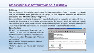 3. Melissa
Este era el nombre de una bailarina exótica de Florida y fue creado por David L. Smith en 1999. Inició
con un documento Word posteado en un grupo, el cual afirmaba contener un listado de
contraseñas para diferentes sitios pornográficos.
Como era lógico, muchos lo descargaron y cuando lo abrieron se ejecutaba un macro. El virus se
enviaba por sí mismo a 50 personas de la lista de correos del usuario. Smith fue capturado cuando
descubrieron que él había sido el creador; posteriormente ayudó a la captura de otros creadores de
virus. Pero las pérdidas ocasionadas por el virus se calcularon en 80 millones de dólares.
Cómo funciona
Al abrir un documento infectado con el
‘Melissa’, el virus crea un mensaje de correo
electrónico con las siguientes características:
•Asunto: Important Message From “Nombre
del remitente”
•Texto: Here is that document you asked for …
don’t show anyone else
•Fichero adjunto: un fichero con extensión
DOC.
LOS 10 VIRUS MÁS DESTRUCTIVOS DE LA HISTORIA
SJM Computación 4.0 57
 