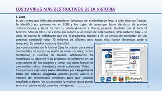 5. Zeus
Es un troyano que infectaba ordenadores Windows con el objetivo de llevar a cabo diversos fraudes.
Se identificó por primera vez en 2009 y fue capaz de corromper bases de datos de grandes
multinacionales y hasta de bancos, desde Amazon a Oracle, pasando también por el Bank of
America. Sólo en EEUU, se estima que infectó a un millón de ordenadores, cifra bastante baja si se
tiene en cuenta lo sofisticado que era el programa. Gracias a él, un círculo de alrededor de 100
personas consiguió robar 70 millones de dólares, pero todas ellas fueron detenidas tarde o
temprano. Su creador nunca se identificó.
Los controladores de la botnet Zeus lo usaron para robar
credenciales de inicios de sesión de redes sociales, correo
electrónico y cuentas de bancos. Actualmente ha
modificado su objetivo y su propósito es infiltrarse en los
ordenadores de los usuarios y tomar sus datos bancarios
para realizar robos, chantajes y demás actividades ilícitas
Comúnmente este virus suele difundirse por campañas de
email con enlaces peligrosos. Además puede valerse el
nombre de reconocidas empresas para que accedas
engañado a alguno de sus anuncios (y muchas veces puede
venir encriptado en documentos o imágenes)
LOS 10 VIRUS MÁS DESTRUCTIVOS DE LA HISTORIA
SJM Computación 4.0 59
 