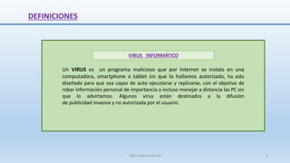 DEFINICIONES
Un VIRUS es un programa malicioso que por Internet se instala en una
computadora, smartphone o tablet sin que lo hallamos autorizado, ha sido
diseñado para que sea capaz de auto ejecutarse y replicarse, con el objetivo de
robar información personal de importancia o incluso manejar a distancia las PC sin
que lo advirtamos. Algunos virus están destinados a la difusión
de publicidad invasiva y no autorizada por el usuario.
VIRUS INFORMÁTICO
SJM Computación 4.0 6
 