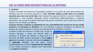 6. Conficker
También conocido como Downup o Downadup, Conficker es un gusano de autor desconocido para
Windows que hizo su primera aparición en 2008. Infectaba equipos usando fallas en el sistema
operativo para crear una red de bots. Este malware fue capaz de infectar a más de 9 millones de
ordenadores a nivel mundial, afectando incluso instituciones gubernamentales y empresas
particulares. Fue una de las mayores infecciones por gusano conocidas, cuyos costos de los daño se
estiman en 9 mil millones de dólares.
El gusano funciona mediante la explotación de una vulnerabilidad del servicio de red que estaba
presente y no parcheada en Windows. Una vez infectada, el gusano reestablece las políticas de
bloqueo de cuentas, bloquea el acceso a las actualizaciones de Windows y antivirus.
Conficker es difícil de reconocer a simple vista, ya que no
muestra mensajes o avisos que alerten sobre su
presencia. Si la fecha del sistema es mayor que el 1
de enero de 2009, intenta conectarse a cierta página
web para descargar y ejecutar otro tipo de malware en
el ordenador afectado. Por una parte, reduce
considerablemente el nivel de protección del ordenador,
ya que impide conectarse a páginas web relacionadas
con programas antivirus.
LOS 10 VIRUS MÁS DESTRUCTIVOS DE LA HISTORIA
SJM Computación 4.0 60
 