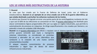 7. Stuxnet
Se cree que fue creado por la Fuerza de Defensa de Israel, junto con el Gobierno
estadounidense, Stuxnet es un ejemplo de un virus creado con el fin de la guerra cibernética, ya
que estaba destinado a perturbar los esfuerzos nucleares de los iraníes.
Se estimó que Stuxnet ha logrado arruinar una quinta parte de las centrifugadoras nucleares de Irán
y que casi el 60% de las infecciones se concentran en Irán. El gusano informático fue diseñado para
atacar controladores lógicos programables (PLC por sus siglas en inglés) industriales, que permite la
automatización de procesos en máquinas. Se dirige específicamente a los creados por Siemens y se
extendió a través de unidades USB infectadas.
Stuxnet es un gusano informático que afecta a equipos con el sistema operativo Windows, Es el
primer gusano conocido que espía y reprograma
sistemas industriales, es considerado un prototipo
funcional y aterrador de un arma cibernética que
conducirá a la creación de una nueva carrera
armamentística mundial.
El ataque requiere conocimientos de procesos
industriales y algún tipo de deseo de atacar
infraestructuras industriales.
LOS 10 VIRUS MÁS DESTRUCTIVOS DE LA HISTORIA
SJM Computación 4.0 61
 