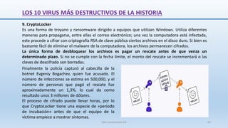 9. CryptoLocker
Es una forma de troyano y ransomware dirigido a equipos que utilizan Windows. Utiliza diferentes
maneras para propagarse, entre ellas el correo electrónico; una vez la computadora está infectada,
este procede a cifrar con criptografía RSA de clave pública ciertos archivos en el disco duro. Si bien es
bastante fácil de eliminar el malware de la computadora, los archivos permanecen cifrados.
La única forma de desbloquear los archivos es pagar un rescate antes de que venza un
determinado plazo. Si no se cumple con la fecha límite, el monto del rescate se incrementará o las
claves de descifrado son borradas.
Finalmente la policía capturó al cabecilla de la
botnet Evgeniy Bogachev, quien fue acusado. El
número de infecciones se estima en 500,000, y el
número de personas que pagó el rescate fue
aproximadamente un 1,3%, lo cual da como
resultado unos 3 millones de dólares.
El proceso de cifrado puede llevar horas, por lo
que CryptoLocker tiene una especie de «periodo
de incubación» antes de que el equipo de la
víctima empiece a mostrar síntomas.
LOS 10 VIRUS MÁS DESTRUCTIVOS DE LA HISTORIA
SJM Computación 4.0 63
 