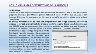 10. Flashback
Aunque no es tan perjudicial como el resto del malware de esta lista, este es uno de los pocos
programas maliciosos para Mac que ganaron notoriedad, ya que mostraba que las Macs no son
inmunes. El troyano fue descubierto en 2011 por la compañía de antivirus Intego como un falso
“flash install”.
Se propaga mediante el uso de sitios web comprometidos con código JavaScript, en donde se
descarga el payload, una vez instalado, la Mac se convierte en parte de una botnet. Se estima que
una 600,000 Macs fueron comprometidas, entre estas alrededor de 300 en una sede de Apple. Y
aunque ya fue parchado, se estima que en 2014 todavía había unas 22,000 Macs infectadas.
Flashback es un tipo de código maligno que infecta
la máquina y permite controlar esta computadora
infectada. Mientras que los llamados virus
destruían la computadora, hoy en día los malware
tienen como objetivo el robo de datos; estos
invasores buscan interferir en la navegación de la
persona, infectar y poner publicidades cuando se
está navegando, de alguna manera de una forma
maliciosa cobran por estas publicidades, ya que
tiene un beneficio económico
LOS 10 VIRUS MÁS DESTRUCTIVOS DE LA HISTORIA
SJM Computación 4.0 64
 