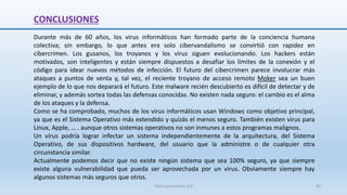 CONCLUSIONES
Durante más de 60 años, los virus informáticos han formado parte de la conciencia humana
colectiva; sin embargo, lo que antes era solo cibervandalismo se convirtió con rapidez en
cibercrimen. Los gusanos, los troyanos y los virus siguen evolucionando. Los hackers están
motivados, son inteligentes y están siempre dispuestos a desafiar los límites de la conexión y el
código para idear nuevos métodos de infección. El futuro del cibercrimen parece involucrar más
ataques a puntos de venta y, tal vez, el reciente troyano de acceso remoto Moker sea un buen
ejemplo de lo que nos deparará el futuro. Este malware recién descubierto es difícil de detectar y de
eliminar, y además sortea todas las defensas conocidas. No existen nada seguro: el cambio es el alma
de los ataques y la defensa.
Como se ha comprobado, muchos de los virus informáticos usan Windows como objetivo principal,
ya que es el Sistema Operativo más extendido y quizás el menos seguro. También existen virus para
Linux, Apple, … . aunque otros sistemas operativos no son inmunes a estos programas malignos.
Un virus podría lograr infectar un sistema independientemente de la arquitectura, del Sistema
Operativo, de sus dispositivos hardware, del usuario que la administre o de cualquier otra
circunstancia similar.
Actualmente podemos decir que no existe ningún sistema que sea 100% seguro, ya que siempre
existe alguna vulnerabilidad que pueda ser aprovechada por un virus. Obviamente siempre hay
algunos sistemas más seguros que otros.
SJM Computación 4.0 65
 