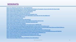 WEBGRAFÍA
SJM Computación 4.0 66
https://es.wikipedia.org/wiki/Virus_inform%C3%A1tico
https://www.kaspersky.es/resource-center/threats/a-brief-history-of-computer-viruses-and-what-the-future-holds
https://www.ceupe.mx/blog/que-es-un-virus-informatico.html
https://softwarelab.org/es/que-es-un-virus-informatico/
https://www.caracteristicas.co/virus-informaticos/
https://www.proofpoint.com/es/threat-reference/computer-virus
https://ingenio.edu.pe/blog/que-es-un-virus-informatico-y-que-tipos-son-los-mas-peligrosos/
https://definicion.de/virus-informatico/
https://www.osi.es/es/contra-virus
https://www.caracteristicass.de/virus-informaticos/
https://sites.google.com/site/virusinformaticos1002/caracteristicas-de-los-virus
https://www.mundoprotegido.com/virus-flashback-atacando-mac/
https://www.avast.com/es-es/c-malware
file:///C:/Users/Enmer/Downloads/Dialnet-VirusInformaticos-6484549.pdf
https://www.kionetworks.com/blog/ciberseguridad/quien-crea-los-virus-informaticos-y-por-
que#:~:text=Entonces%2C%20%C2%BFqui%C3%A9n%20crea%20los%20virus,costarle%20grandes%20sumas%20de%20dinero.
https://www.1000tipsinformaticos.com/2015/10/conoce-la-diferencia-entre-
virus.html?fbclid=IwAR2d65zXNfWei0C5mEyO4xaGjorJfEmp8ejNeCxOOX2ct6ZaUAUMyI5smtM
https://revista.seguridad.unam.mx/numero-03/impacto-de-las-amenazas-el-caso-de-%E2%80%9Ciloveyou%E2%80%9D
https://www.elmundo.es/tecnologia/2020/01/14/5e1c894dfc6c83147d8b4694.html
https://blogs.masterhacks.net/geek/interesante/el-gusano-code-red/
https://www.pandasecurity.com/es/mediacenter/malware/virus-melissa/
https://www.ecured.cu/Stuxnet
https://www.tecnologia-informatica.com/historia-virus-informaticos/
 