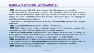 - 1975, John Brunner concibe la idea de un “gusano” informático que crece por las redes.
- 1984, Fred Cohen en su tesis acuña el término “virus informático”. Fue en este año donde se
empezó a conocer el verdadero peligro de los virus, ya que los usuarios del BIX BBS, un foro de
debates de la ahora revista BYTE, avisaron de la presencia y propagación de una serie de programas
que habían infectado sus computadoras.
- 1986, aparece lo que se conoce como el primer virus informático, Brain, atribuido a los hermanos
pakistaníes.
- 1987, el gusano Christmas tree satura la red de IBM a nivel mundial.
- 1988, Robert Tappan Morris, hijo de uno de los precursores de los virus, difunde un virus a través
de ArpaNet, (precursora de Internet) infectando a unos 6,000 servidores.
- 1989, el virus Dark Avenger también conocido como "vengador de la oscuridad", se propaga por
Europa y Estados Unidos. Sobre dicho virus se han escrito multitud de artículos e incluso un libro ya
que se diferenciaba de los demás en su ingeniosa programación y su rápida infección.
- 1990, Mark Washburn crea “1260”, el primer virus polimórfico, que muta en cada infección.
- 1992, aparece el conocido virus Michelangelo sobre el cual se crea una gran alarma sobre sus
daños y amplia propagación, aunque finalmente fueron pocos los ordenadores infectados
- 1994, Good Times, el primer virus broma.
.
SJM Computación 4.0 8
HISTORIA DE LOS VIRUS INFORMÁTICOS (II)
 