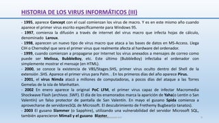 - 1995, aparece Concept con el cual comienzan los virus de macro. Y es en este mismo año cuando
aparece el primer virus escrito específicamente para Windows 95.
- 1997, comienza la difusión a través de internet del virus macro que infecta hojas de cálculo,
denominado Laroux.
- 1998, aparecen un nuevo tipo de virus macro que ataca a las bases de datos en MS-Access. Llega
CIH o Chernobyl que sera el primer virus que realmente afecta al hardware del ordenador.
- 1999, cuando comienzan a propagarse por Internet los virus anexados a mensajes de correo como
puede ser Melissa, BubbleBoy, etc. Este último (BubbleBoy) infectaba el ordenador con
simplemente mostrar el mensaje (en HTML).
- 2000, se conoce la existencia de VBS/Stages.SHS, primer virus oculto dentro del Shell de la
extensión .SHS. Aparece el primer virus para Palm. . En los primeros días del año aparece Pirus.
- 2001, el virus Nimda atacó a millones de computadoras, a pocos días del ataque a las Torres
Gemelas de la isla de Manhattan.
- 2002 En enero aparece la original PoC LFM, el primer virus capaz de infectar Macromedia
Shockwave Flash (archivos .SWF). El día de los enamorados marca la aparición de Yaha(o Lentin o San
Valentín) un falso protector de pantalla de San Valentín. En mayo el gusano Spida comienza a
aprovecharse de servidoresSQL de Microsoft. El descubrimiento de Frethemy Bugbear(o tanatos).
- 2003 El gusano Slammer (o Sapphire), utilizando una vulnerabilidad del servidor Microsoft SQL,
también aparecieron Mimail y el gusano Blaster.
SJM Computación 4.0 9
HISTORIA DE LOS VIRUS INFORMÁTICOS (III)
 