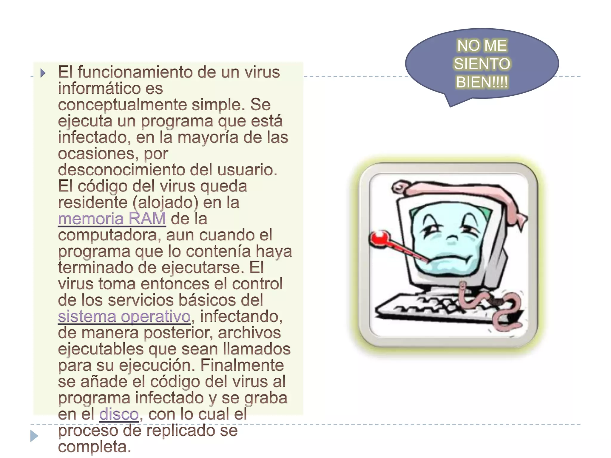 NO ME SIENTO BIEN!!!!El funcionamiento de un virus informático es conceptualmente simple. Se ejecuta un programa que está infectado, en la mayoría de las ocasiones, por desconocimiento del usuario. El código del virus queda residente (alojado) en la memoria RAM de la computadora, aun cuando el programa que lo contenía haya terminado de ejecutarse. El virus toma entonces el control de los servicios básicos del sistema operativo, infectando, de manera posterior, archivos ejecutables que sean llamados para su ejecución. Finalmente se añade el código del virus al programa infectado y se graba en el disco, con lo cual el proceso de replicado se completa.