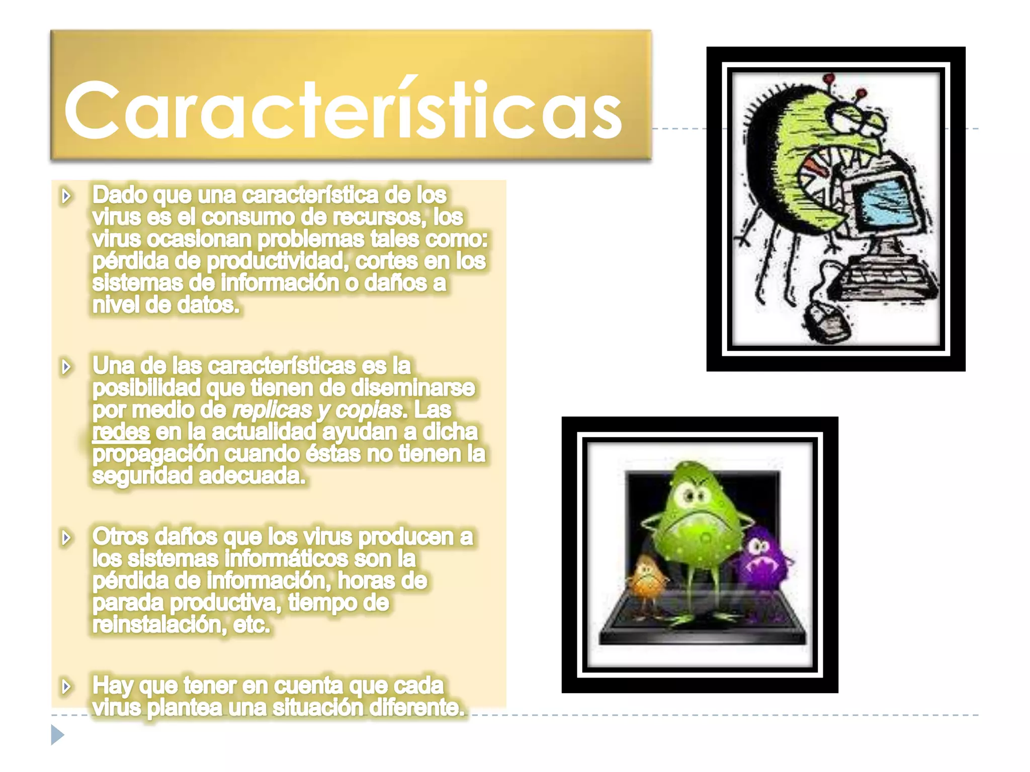 CaracterísticasDado que una característica de los virus es el consumo de recursos, los virus ocasionan problemas tales como: pérdida de productividad, cortes en los sistemas de información o daños a nivel de datos.Una de las características es la posibilidad que tienen de diseminarse por medio de replicas y copias. Las redes en la actualidad ayudan a dicha propagación cuando éstas no tienen la seguridad adecuada.Otros daños que los virus producen a los sistemas informáticos son la pérdida de información, horas de parada productiva, tiempo de reinstalación, etc.Hay que tener en cuenta que cada virus plantea una situación diferente.