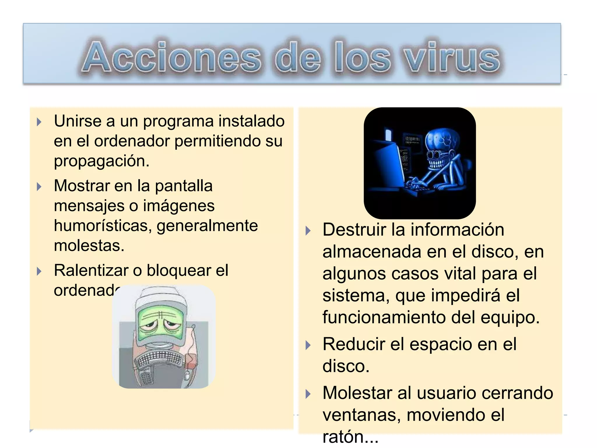 Acciones de los virusUnirse a un programa instalado en el ordenador permitiendo su propagación. Mostrar en la pantalla mensajes o imágenes humorísticas, generalmente molestas. Ralentizar o bloquear el ordenador. Destruir la información almacenada en el disco, en algunos casos vital para el sistema, que impedirá el funcionamiento del equipo. Reducir el espacio en el disco. Molestar al usuario cerrando ventanas, moviendo el ratón... 