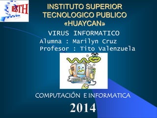 INSTITUTO SUPERIOR 
TECNOLOGICO PUBLICO 
«HUAYCAN» 
VIRUS INFORMATICO 
Alumna : Marilyn Cruz 
Profesor : Tito Valenzuela 
COMPUTACIÓN E INFORMATICA 
2014 
 