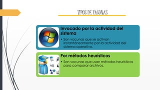 TIPOS DE VACUNAS 
Invocado por la actividad del 
sistema 
• Son vacunas que se activan 
instantáneamente por la actividad del 
sistema operativo. 
Por métodos heurísticos 
• Son vacunas que usan métodos heurísticos 
para comparar archivos. 
 