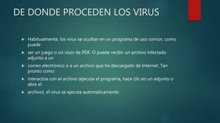 DE DONDE PROCEDEN LOS VIRUS
 Habitualmente, los virus se ocultan en un programa de uso común, como
puede
 ser un juego o un visor de PDF. O puede recibir un archivo infectado
adjunto a un
 correo electrónico o a un archivo que ha descargado de Internet. Tan
pronto como
 interactúa con el archivo (ejecuta el programa, hace clic en un adjunto o
abre el
 archivo), el virus se ejecuta automáticamente.
 