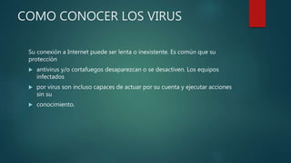 COMO CONOCER LOS VIRUS
Su conexión a Internet puede ser lenta o inexistente. Es común que su
protección
 antivirus y/o cortafuegos desaparezcan o se desactiven. Los equipos
infectados
 por virus son incluso capaces de actuar por su cuenta y ejecutar acciones
sin su
 conocimiento.
 