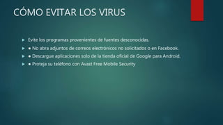 CÓMO EVITAR LOS VIRUS
 Evite los programas provenientes de fuentes desconocidas.
 ● No abra adjuntos de correos electrónicos no solicitados o en Facebook.
 ● Descargue aplicaciones solo de la tienda oficial de Google para Android.
 ● Proteja su teléfono con Avast Free Mobile Security
 
