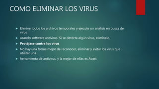 COMO ELIMINAR LOS VIRUS
 Elimine todos los archivos temporales y ejecute un análisis en busca de
virus
 usando software antivirus. Si se detecta algún virus, elimínelo.
 Protéjase contra los virus
 No hay una forma mejor de reconocer, eliminar y evitar los virus que
utilizar una
 herramienta de antivirus, y la mejor de ellas es Avast
 