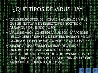 ¿QUÉ TIPOS DE VIRUS HAY?
 VIRUS DE BOOTEO: SE INCLUYEN AQUELLOS VIRUS
  QUE SE INSTALAN EN EL SECTOR DE BOOTEO O
  ARRANQUE DEL DISCO DURO.
 VIRUS DE ARCHIVO: ESTOS VIRUS SON CAPACES DE
  “ESCONDERSE” DENTRO DE DETERMINADO TIPO DE
  ARCHIVOS Y EJECUTARSE CUANDO ÉSTOS LO HACEN.
 MACROVIRUS: ESTA MODALIDAD DE VIRUS SE
  INCLUYE EN LOS DOCUMENTOS DE LAS
  APLICACIONES DE Office QUE UTILIZAN MACROS. DE
  ESTA FORMA, EL VIRUS PUEDE SER TRANSMITIDO AL
  ABRIR UN DOCUMENTO DE Office.
 