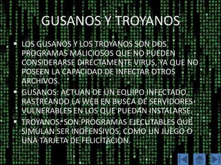 GUSANOS Y TROYANOS
 LOS GUSANOS Y LOS TROYANOS SON DOS
  PROGRAMAS MALICIOSOS QUE NO PUEDEN
  CONSIDERARSE DIRECTAMENTE VIRUS, YA QUE NO
  POSEEN LA CAPACIDAD DE INFECTAR OTROS
  ARCHIVOS.
 GUSANOS: ACTUAN DE UN EQUIPO INFECTADO,
  RASTREANDO LA WEB EN BUSCA DE SERVIDORES
  VULNERABLES EN LOS QUE PUEDAN INSTALARSE.
 TROYANOS: SON PROGRAMAS EJECUTABLES QUE
  SIMULAN SER INOFENSIVOS, COMO UN JUEGO O
  UNA TARJETA DE FELICITACION.
 