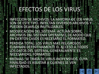EFECTOS DE LOS VIRUS
• INFECCION DE ARCHIVOS: LA MAYORIA DE LOS VIRUS
  SON DE ESTE TIPO. INFECTAN DIVERSOS ARCHIVOS Y
  PUEDEN DEJARLOS INUTILIZABLES.
• MODIFICACION DEL SISTEMA: ACTUAN SOBRE
  ARCHIVOS DEL SISTEMA OPERATIVO, DE MODO QUE
  EN CIERTOS CASOS ES NECESARIO EL FORMATEO.
• PERDIDA TOTAL: LOS VIRUS MAS PELIGROSOS
  ELIMINAN DEFINITIVAMENTE EL ACCESO A TODOS
  LOS DATOS DEL SISTEMA, GENERALMENTE ES
  NECESARIO EL FORMATEO.
• BROMAS: SE TRATA DE VIRUS INOFENSIVOS, CUYA
  FINALIDAD ES ASUSTAR A QUIENES SE VEN
  INFECTADOS.
 