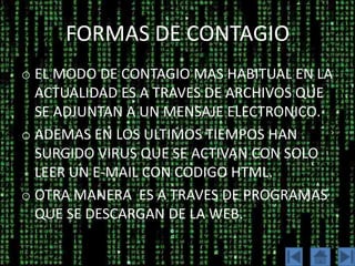 FORMAS DE CONTAGIO
o EL MODO DE CONTAGIO MAS HABITUAL EN LA
  ACTUALIDAD ES A TRAVES DE ARCHIVOS QUE
  SE ADJUNTAN A UN MENSAJE ELECTRONICO.
o ADEMAS EN LOS ULTIMOS TIEMPOS HAN
  SURGIDO VIRUS QUE SE ACTIVAN CON SOLO
  LEER UN E-MAIL CON CODIGO HTML.
o OTRA MANERA ES A TRAVES DE PROGRAMAS
  QUE SE DESCARGAN DE LA WEB.
 
