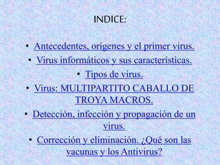 INDICE:
• Antecedentes, orígenes y el primer virus.
• Virus informáticos y sus características.
• Tipos de virus.
• Virus: MULTIPARTITO CABALLO DE
TROYA MACROS.
• Detección, infección y propagación de un
virus.
• Corrección y eliminación. ¿Qué son las
vacunas y los Antivirus?
 