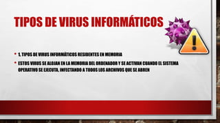 TIPOS DE VIRUS INFORMÁTICOS
• 1. TIPOS DE VIRUS INFORMÁTICOS RESIDENTES EN MEMORIA
• ESTOS VIRUS SE ALOJAN EN LA MEMORIA DEL ORDENADOR Y SE ACTIVAN CUANDO EL SISTEMA
OPERATIVO SE EJECUTA, INFECTANDO A TODOS LOS ARCHIVOS QUE SE ABREN
 
